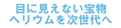 目に見えない宝物、ヘリウムを次世代へ。
